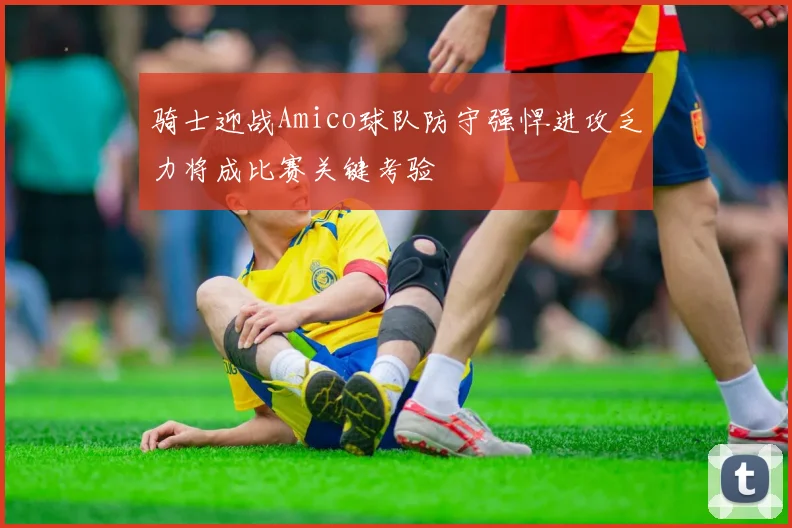 骑士迎战Amico球队防守强悍进攻乏力将成比赛关键考验