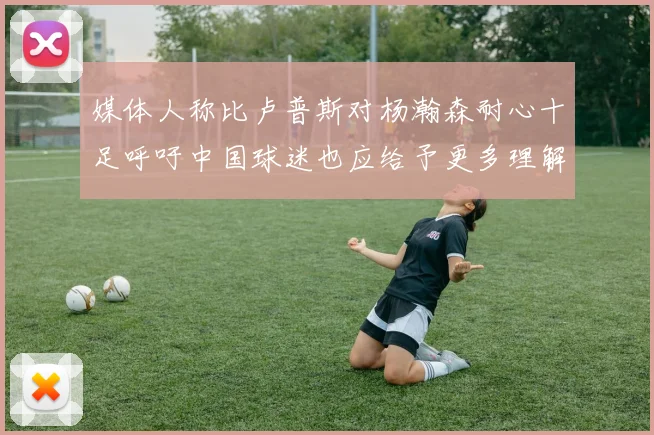 媒体人称比卢普斯对杨瀚森耐心十足呼吁中国球迷也应给予更多理解与支持