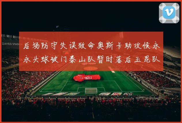 后场防守失误致命奥斯卡助攻侯永永头球破门泰山队暂时落后玉昆队