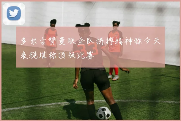 多尔古赞曼联全队拼搏精神称今天表现堪称顶级比赛
