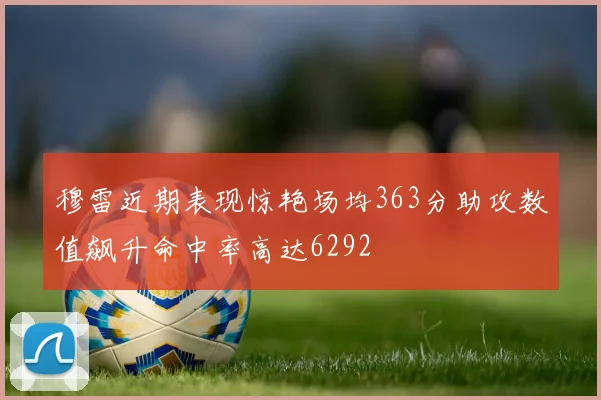 穆雷近期表现惊艳场均363分助攻数值飙升命中率高达6292