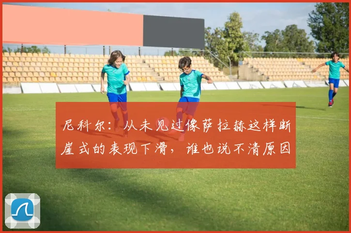 尼科尔：从未见过像萨拉赫这样断崖式的表现下滑，谁也说不清原因