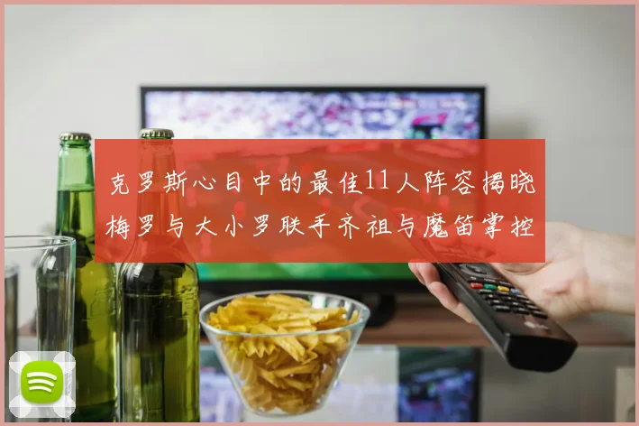 克罗斯心目中的最佳11人阵容揭晓梅罗与大小罗联手齐祖与魔笛掌控中场