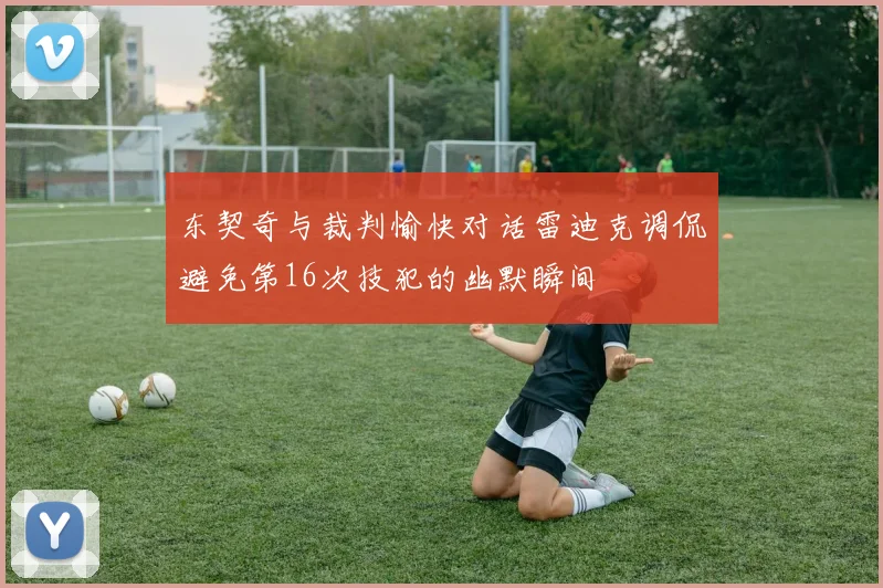 东契奇与裁判愉快对话雷迪克调侃避免第16次技犯的幽默瞬间