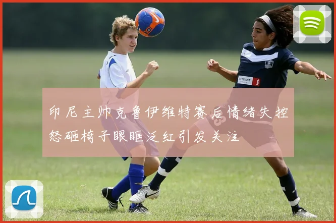 印尼主帅克鲁伊维特赛后情绪失控怒砸椅子眼眶泛红引发关注
