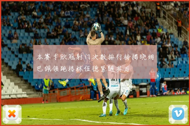 本赛季欧冠射门次数排行榜揭晓姆巴佩领跑格林伍德紧随其后