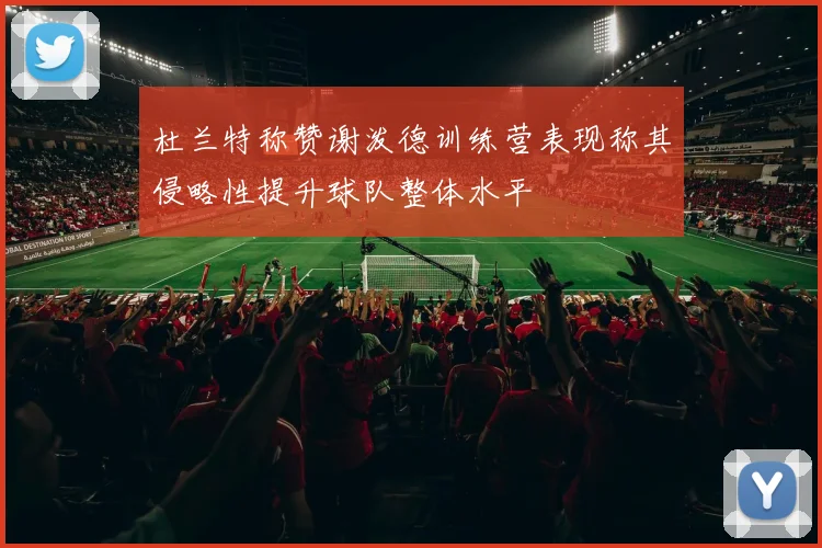 杜兰特称赞谢泼德训练营表现称其侵略性提升球队整体水平