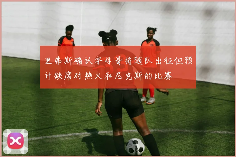 里弗斯确认字母哥将随队出征但预计缺席对热火和尼克斯的比赛