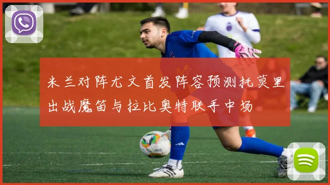 米兰对阵尤文首发阵容预测托莫里出战魔笛与拉比奥特联手中场