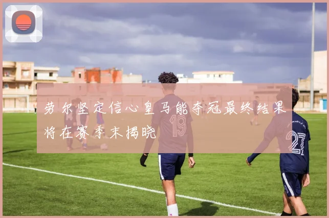 劳尔坚定信心皇马能夺冠最终结果将在赛季末揭晓