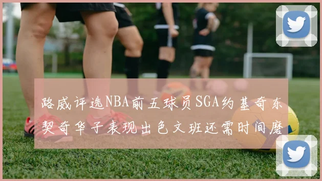 路威评选NBA前五球员SGA约基奇东契奇华子表现出色文班还需时间磨练